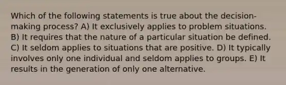 Which of the following statements is true about the decision-making process? A) It exclusively applies to problem situations. B) It requires that the nature of a particular situation be defined. C) It seldom applies to situations that are positive. D) It typically involves only one individual and seldom applies to groups. E) It results in the generation of only one alternative.