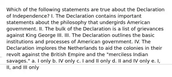 Which of the following statements are true about the Declaration of Independence? I. The Declaration contains important statements about the philosophy that undergirds American government. II. The bulk of the Declaration is a list of grievances against King George III. III. The Declaration outlines the basic institutions and processes of American government. IV. The Declaration implores the Netherlands to aid the colonies in their revolt against the British Empire and the "merciless Indian savages." a. I only b. IV only c. I and II only d. II and IV only e. I, II, and III only