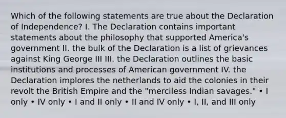 Which of the following statements are true about the Declaration of Independence? I. The Declaration contains important statements about the philosophy that supported America's government II. the bulk of the Declaration is a list of grievances against King George III III. the Declaration outlines the basic institutions and processes of American government IV. the Declaration implores the netherlands to aid the colonies in their revolt the British Empire and the "merciless Indian savages." • I only • IV only • I and II only • II and IV only • I, II, and III only