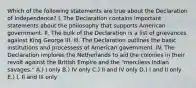 Which of the following statements are true about the Declaration of Independence? I. The Declaration contains important statements about the philosophy that supports American government. II. The bulk of the Declaration is a list of grievances against King George III. III. The Declaration outlines the basic institutions and processess of American government. IV. The Declaration implores the Netherlands to aid the colonies in their revolt against the British Empire and the "merciless Indian savages." A.) I only B.) IV only C.) II and IV only D.) I and II only E.) I, II and III only