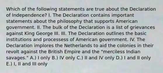 Which of the following statements are true about the Declaration of Independence? I. The Declaration contains important statements about the philosophy that supports American government. II. The bulk of the Declaration is a list of grievances against King George III. III. The Declaration outlines the basic institutions and processess of American government. IV. The Declaration implores the Netherlands to aid the colonies in their revolt against the British Empire and the "merciless Indian savages." A.) I only B.) IV only C.) II and IV only D.) I and II only E.) I, II and III only