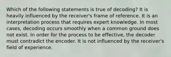 Which of the following statements is true of decoding? It is heavily influenced by the receiver's frame of reference. It is an interpretation process that requires expert knowledge. In most cases, decoding occurs smoothly when a common ground does not exist. In order for the process to be effective, the decoder must contradict the encoder. It is not influenced by the receiver's field of experience.