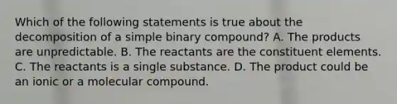 Which of the following statements is true about the decomposition of a simple binary compound? A. The products are unpredictable. B. The reactants are the constituent elements. C. The reactants is a single substance. D. The product could be an ionic or a molecular compound.