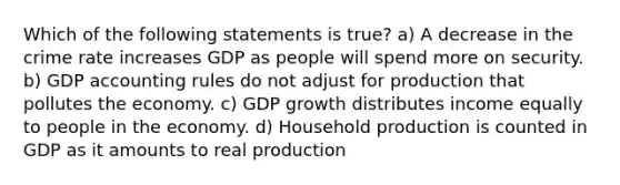 Which of the following statements is true? a) A decrease in the crime rate increases GDP as people will spend more on security. b) GDP accounting rules do not adjust for production that pollutes the economy. c) GDP growth distributes income equally to people in the economy. d) Household production is counted in GDP as it amounts to real production