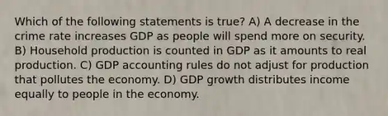 Which of the following statements is true? A) A decrease in the crime rate increases GDP as people will spend more on security. B) Household production is counted in GDP as it amounts to real production. C) GDP accounting rules do not adjust for production that pollutes the economy. D) GDP growth distributes income equally to people in the economy.