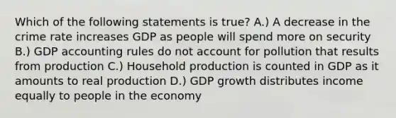 Which of the following statements is true? A.) A decrease in the crime rate increases GDP as people will spend more on security B.) GDP accounting rules do not account for pollution that results from production C.) Household production is counted in GDP as it amounts to real production D.) GDP growth distributes income equally to people in the economy