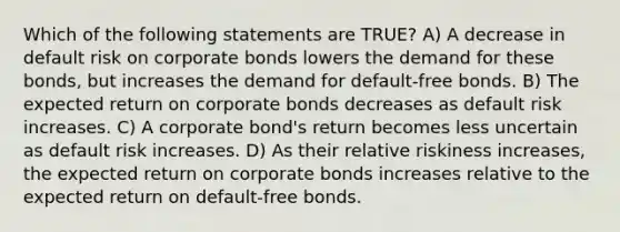 Which of the following statements are TRUE? A) A decrease in default risk on corporate bonds lowers the demand for these bonds, but increases the demand for default-free bonds. B) The expected return on corporate bonds decreases as default risk increases. C) A corporate bond's return becomes less uncertain as default risk increases. D) As their relative riskiness increases, the expected return on corporate bonds increases relative to the expected return on default-free bonds.