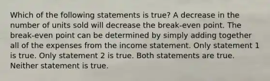 Which of the following statements is true? A decrease in the number of units sold will decrease the break-even point. The break-even point can be determined by simply adding together all of the expenses from the <a href='https://www.questionai.com/knowledge/kCPMsnOwdm-income-statement' class='anchor-knowledge'>income statement</a>. Only statement 1 is true. Only statement 2 is true. Both statements are true. Neither statement is true.