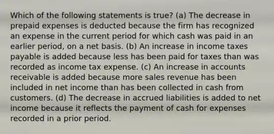 Which of the following statements is true? (a) The decrease in <a href='https://www.questionai.com/knowledge/kUVcSWv2zu-prepaid-expenses' class='anchor-knowledge'>prepaid expenses</a> is deducted because the firm has recognized an expense in the current period for which cash was paid in an earlier period, on a net basis. (b) An increase in income taxes payable is added because less has been paid for taxes than was recorded as income tax expense. (c) An increase in accounts receivable is added because more sales revenue has been included in net income than has been collected in cash from customers. (d) The decrease in accrued liabilities is added to net income because it reflects the payment of cash for expenses recorded in a prior period.