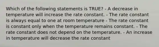 Which of the following statements is TRUE? - A decrease in temperature will increase the rate constant. - The rate constant is always equal to one at room temperature - The rate constant is constant only when the temperature remains constant. - The rate constant does not depend on the temperature. - An increase in temperature will decrease the rate constant