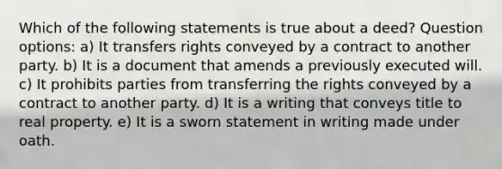 Which of the following statements is true about a deed? Question options: a) It transfers rights conveyed by a contract to another party. b) It is a document that amends a previously executed will. c) It prohibits parties from transferring the rights conveyed by a contract to another party. d) It is a writing that conveys title to real property. e) It is a sworn statement in writing made under oath.