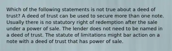 Which of the following statements is not true about a deed of trust? A deed of trust can be used to secure more than one note. Usually there is no statutory right of redemption after the sale under a power of sale. The lender does not need to be named in a deed of trust. The statute of limitations might bar action on a note with a deed of trust that has power of sale.