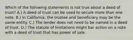 Which of the following statements is not true about a deed of trust? A.) A deed of trust can be used to secure more than one note. B.) In California, the trustee and beneficiary may be the same entity. C.) The lender does not need to be named in a deed of trust. D.) The statute of limitations might bar action on a note with a deed of trust that has power of sale.