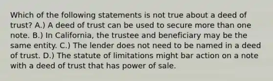 Which of the following statements is not true about a deed of trust? A.) A deed of trust can be used to secure more than one note. B.) In California, the trustee and beneficiary may be the same entity. C.) The lender does not need to be named in a deed of trust. D.) The statute of limitations might bar action on a note with a deed of trust that has power of sale.