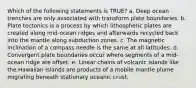 Which of the following statements is TRUE? a. Deep ocean trenches are only associated with transform plate boundaries. b. Plate tectonics is a process by which lithospheric plates are created along mid-ocean ridges and afterwards recycled back into the mantle along subduction zones. c. The magnetic inclination of a compass needle is the same at all latitudes. d. Convergent plate boundaries occur where segments of a mid-ocean ridge are offset. e. Linear chains of volcanic islands like the Hawaiian Islands are products of a mobile mantle plume migrating beneath stationary oceanic crust.