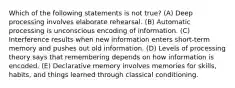 Which of the following statements is not true? (A) Deep processing involves elaborate rehearsal. (B) Automatic processing is unconscious encoding of information. (C) Interference results when new information enters short-term memory and pushes out old information. (D) Levels of processing theory says that remembering depends on how information is encoded. (E) Declarative memory involves memories for skills, habits, and things learned through classical conditioning.