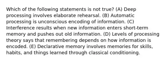 Which of the following statements is not true? (A) Deep processing involves elaborate rehearsal. (B) Automatic processing is unconscious encoding of information. (C) Interference results when new information enters short-term memory and pushes out old information. (D) Levels of processing theory says that remembering depends on how information is encoded. (E) Declarative memory involves memories for skills, habits, and things learned through classical conditioning.