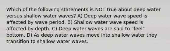 Which of the following statements is NOT true about deep water versus shallow water waves? A) Deep water wave speed is affected by wave period. B) Shallow water wave speed is affected by depth. C) Deep water waves are said to "feel" bottom. D) As deep water waves move into shallow water they transition to shallow water waves.