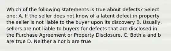 Which of the following statements is true about defects? Select one: A. If the seller does not know of a latent defect in property the seller is not liable to the buyer upon its discovery B. Usually, sellers are not liable to buyers for defects that are disclosed in the Purchase Agreement or Property Disclosure. C. Both a and b are true D. Neither a nor b are true