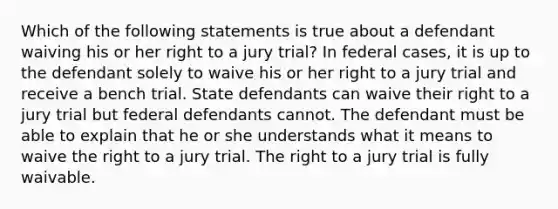 Which of the following statements is true about a defendant waiving his or her right to a jury trial? In federal cases, it is up to the defendant solely to waive his or her right to a jury trial and receive a bench trial. State defendants can waive their right to a jury trial but federal defendants cannot. The defendant must be able to explain that he or she understands what it means to waive the right to a jury trial. The right to a jury trial is fully waivable.