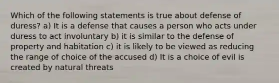 Which of the following statements is true about defense of duress? a) It is a defense that causes a person who acts under duress to act involuntary b) it is similar to the defense of property and habitation c) it is likely to be viewed as reducing the range of choice of the accused d) It is a choice of evil is created by natural threats