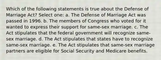 Which of the following statements is true about the Defense of Marriage Act? Select one: a. The Defense of Marriage Act was passed in 1996. b. The members of Congress who voted for it wanted to express their support for same-sex marriage. c. The Act stipulates that the federal government will recognize same-sex marriage. d. The Act stipulates that states have to recognize same-sex marriage. e. The Act stipulates that same-sex marriage partners are eligible for Social Security and Medicare benefits.