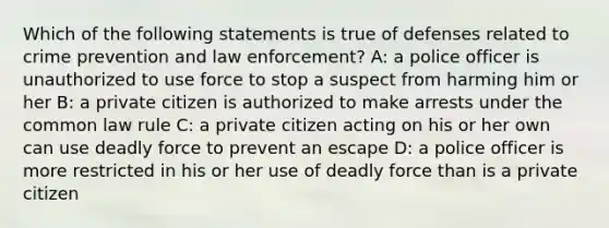 Which of the following statements is true of defenses related to crime prevention and law enforcement? A: a police officer is unauthorized to use force to stop a suspect from harming him or her B: a private citizen is authorized to make arrests under the common law rule C: a private citizen acting on his or her own can use deadly force to prevent an escape D: a police officer is more restricted in his or her use of deadly force than is a private citizen