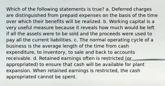 Which of the following statements is true? a. Deferred charges are distinguished from <a href='https://www.questionai.com/knowledge/kUVcSWv2zu-prepaid-expenses' class='anchor-knowledge'>prepaid expenses</a> on the basis of the time over which their benefits will be realized. b. Working capital is a very useful measure because it reveals how much would be left if all the assets were to be sold and the proceeds were used to pay all the current liabilities. c. The normal operating cycle of a business is the average length of the time from cash expenditure, to inventory, to sale and back to accounts receivable. d. Retained earnings often is restricted (or appropriated) to ensure that cash will be available for plant expansion. When retained earnings is restricted, the cash appropriated cannot be spent.