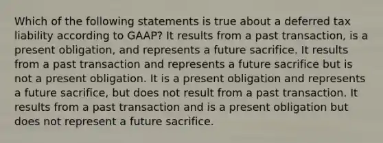 Which of the following statements is true about a deferred tax liability according to GAAP? It results from a past transaction, is a present obligation, and represents a future sacrifice. It results from a past transaction and represents a future sacrifice but is not a present obligation. It is a present obligation and represents a future sacrifice, but does not result from a past transaction. It results from a past transaction and is a present obligation but does not represent a future sacrifice.
