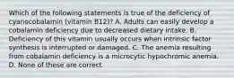 Which of the following statements is true of the deficiency of cyanocobalamin (vitamin B12)? A. Adults can easily develop a cobalamin deficiency due to decreased dietary intake. B. Deficiency of this vitamin usually occurs when intrinsic factor synthesis is interrupted or damaged. C. The anemia resulting from cobalamin deficiency is a microcytic hypochromic anemia. D. None of these are correct