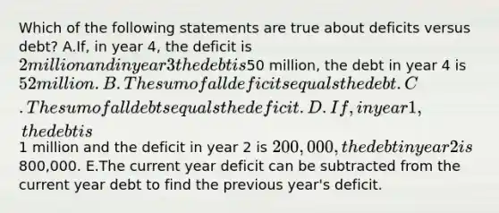 Which of the following statements are true about deficits versus debt? A.If, in year 4, the deficit is 2 million and in year 3 the debt is50 million, the debt in year 4 is 52 million. B.The sum of all deficits equals the debt. C.The sum of all debts equals the deficit. D.If, in year 1, the debt is1 million and the deficit in year 2 is 200,000, the debt in year 2 is800,000. E.The current year deficit can be subtracted from the current year debt to find the previous year's deficit.