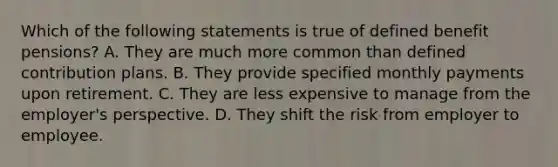 Which of the following statements is true of defined benefit pensions? A. They are much more common than defined contribution plans. B. They provide specified monthly payments upon retirement. C. They are less expensive to manage from the employer's perspective. D. They shift the risk from employer to employee.