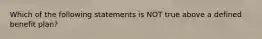 Which of the following statements is NOT true above a defined benefit plan?