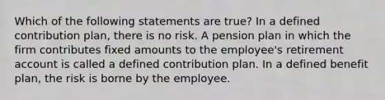 Which of the following statements are true? In a defined contribution plan, there is no risk. A pension plan in which the firm contributes fixed amounts to the employee's retirement account is called a defined contribution plan. In a defined benefit plan, the risk is borne by the employee.