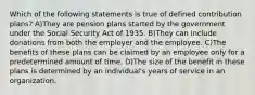 Which of the following statements is true of defined contribution plans? A)They are pension plans started by the government under the Social Security Act of 1935. B)They can include donations from both the employer and the employee. C)The benefits of these plans can be claimed by an employee only for a predetermined amount of time. D)The size of the benefit in these plans is determined by an individual's years of service in an organization.