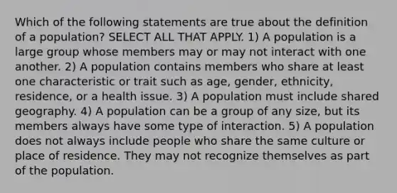 Which of the following statements are true about the definition of a population? SELECT ALL THAT APPLY. 1) A population is a large group whose members may or may not interact with one another. 2) A population contains members who share at least one characteristic or trait such as age, gender, ethnicity, residence, or a health issue. 3) A population must include shared geography. 4) A population can be a group of any size, but its members always have some type of interaction. 5) A population does not always include people who share the same culture or place of residence. They may not recognize themselves as part of the population.