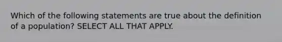 Which of the following statements are true about the definition of a population? SELECT ALL THAT APPLY.