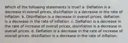 Which of the following statements is true? a. Deflation is a decrease in overall prices, disinflation is a decrease in the rate of inflation. b. Disinflation is a decrease in overall prices, deflation is a decrease in the rate of inflation. c. Deflation is a decrease in the rate of increase of overall prices, disinflation is a decrease in overall prices. d. Deflation is a decrease in the rate of increase of overall prices, disinflation is a decrease in the rate of inflation.