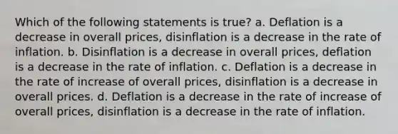 Which of the following statements is true? a. Deflation is a decrease in overall prices, disinflation is a decrease in the rate of inflation. b. Disinflation is a decrease in overall prices, deflation is a decrease in the rate of inflation. c. Deflation is a decrease in the rate of increase of overall prices, disinflation is a decrease in overall prices. d. Deflation is a decrease in the rate of increase of overall prices, disinflation is a decrease in the rate of inflation.