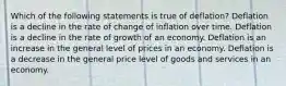 Which of the following statements is true of deflation? Deflation is a decline in the rate of change of inflation over time. Deflation is a decline in the rate of growth of an economy. Deflation is an increase in the general level of prices in an economy. Deflation is a decrease in the general price level of goods and services in an economy.