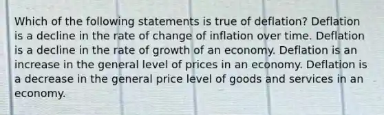 Which of the following statements is true of deflation? Deflation is a decline in the rate of change of inflation over time. Deflation is a decline in the rate of growth of an economy. Deflation is an increase in the general level of prices in an economy. Deflation is a decrease in the general price level of goods and services in an economy.