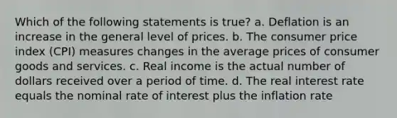 Which of the following statements is true? a. Deflation is an increase in the general level of prices. b. The consumer price index (CPI) measures changes in the average prices of consumer goods and services. c. Real income is the actual number of dollars received over a period of time. d. The real interest rate equals the nominal rate of interest plus the inflation rate