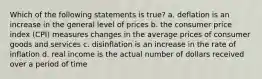 Which of the following statements is true? a. deflation is an increase in the general level of prices b. the consumer price index (CPI) measures changes in the average prices of consumer goods and services c. disinflation is an increase in the rate of inflation d. real income is the actual number of dollars received over a period of time