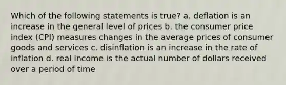 Which of the following statements is true? a. deflation is an increase in the general level of prices b. the consumer price index (CPI) measures changes in the average prices of consumer goods and services c. disinflation is an increase in the rate of inflation d. real income is the actual number of dollars received over a period of time