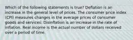 Which of the following statements is true? Deflation is an increase in the general level of prices. The consumer price index (CPI) measures changes in the average prices of consumer goods and services. Disinflation is an increase in the rate of inflation. Real income is the actual number of dollars received over a period of time.