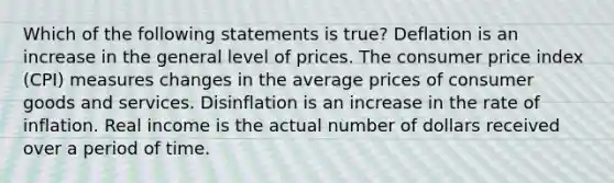 Which of the following statements is true? Deflation is an increase in the general level of prices. The consumer price index (CPI) measures changes in the average prices of consumer goods and services. Disinflation is an increase in the rate of inflation. Real income is the actual number of dollars received over a period of time.