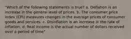 "Which of the following statements is true? a. Deflation is an increase in the general level of prices. b. The consumer price index (CPI) measures changes in the average prices of consumer goods and services. c. Disinflation is an increase in the rate of inflation. d. Real income is the actual number of dollars received over a period of time"