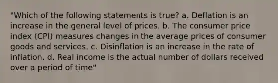 "Which of the following statements is true? a. Deflation is an increase in the general level of prices. b. The consumer price index (CPI) measures changes in the average prices of consumer goods and services. c. Disinflation is an increase in the rate of inflation. d. Real income is the actual number of dollars received over a period of time"