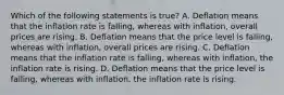 Which of the following statements is true? A. Deflation means that the inflation rate is falling, whereas with inflation, overall prices are rising. B. Deflation means that the price level is falling, whereas with inflation, overall prices are rising. C. Deflation means that the inflation rate is falling, whereas with inflation, the inflation rate is rising. D. Deflation means that the price level is falling, whereas with inflation, the inflation rate is rising.