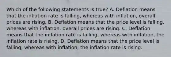 Which of the following statements is true? A. Deflation means that the inflation rate is falling, whereas with inflation, overall prices are rising. B. Deflation means that the price level is falling, whereas with inflation, overall prices are rising. C. Deflation means that the inflation rate is falling, whereas with inflation, the inflation rate is rising. D. Deflation means that the price level is falling, whereas with inflation, the inflation rate is rising.